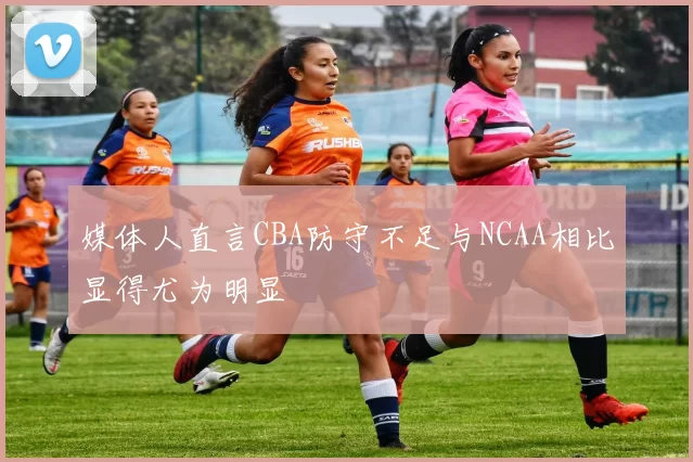 媒体人直言CBA防守不足与NCAA相比显得尤为明显