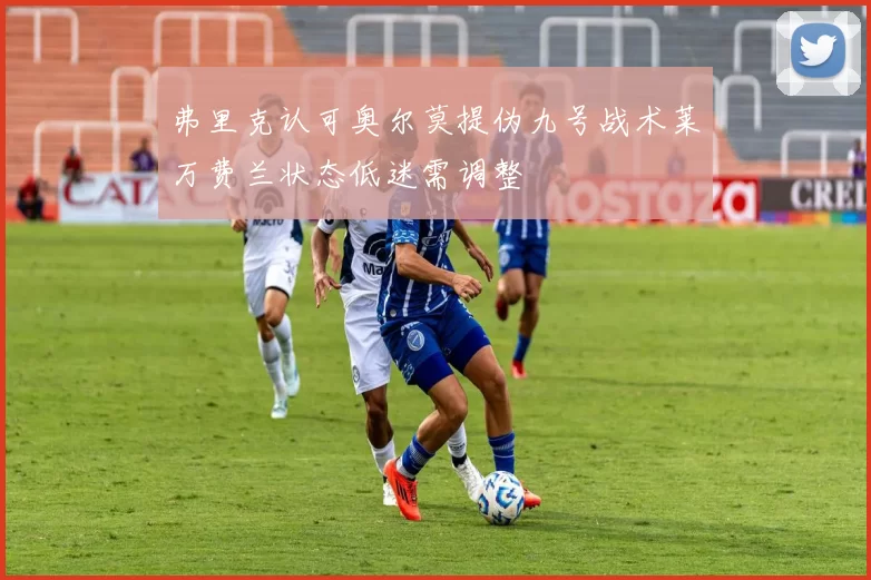 弗里克认可奥尔莫提伪九号战术莱万费兰状态低迷需调整