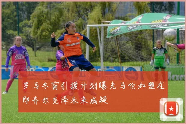 罗马冬窗引援计划曝光马伦加盟在即齐尔克泽未来成疑