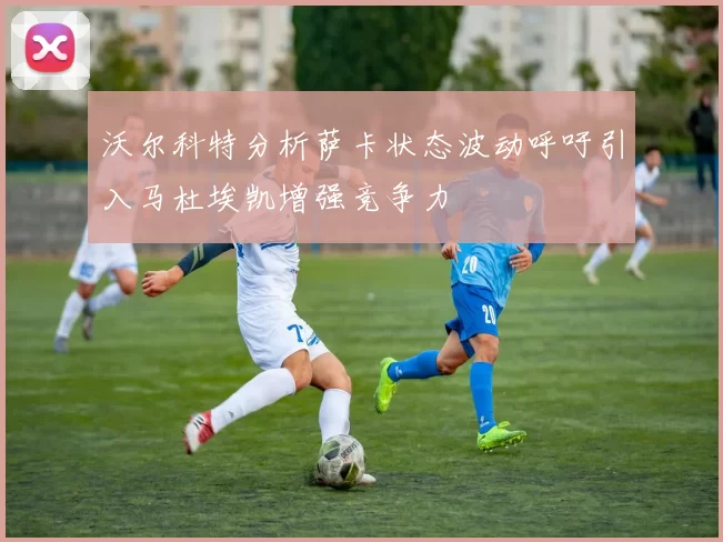 沃尔科特分析萨卡状态波动呼吁引入马杜埃凯增强竞争力