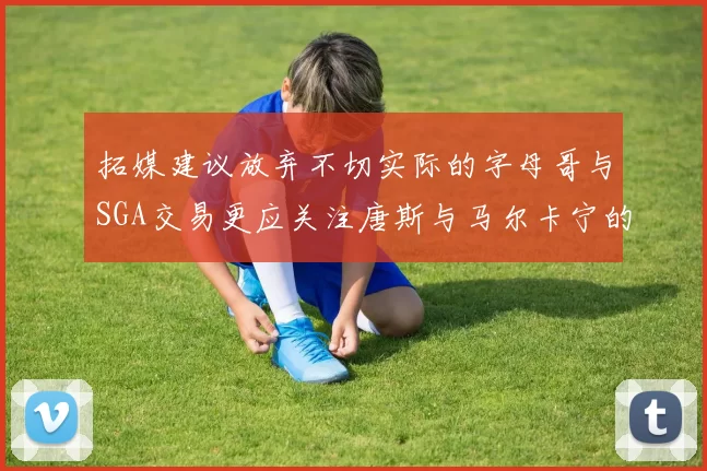 拓媒建议放弃不切实际的字母哥与SGA交易更应关注唐斯与马尔卡宁的潜力