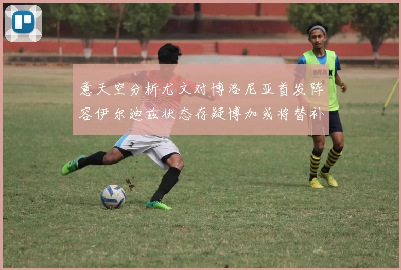 意天空分析尤文对博洛尼亚首发阵容伊尔迪兹状态存疑博加或将替补出战