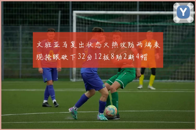 文班亚马复出状态火热攻防两端表现抢眼砍下32分12板8助2断4帽