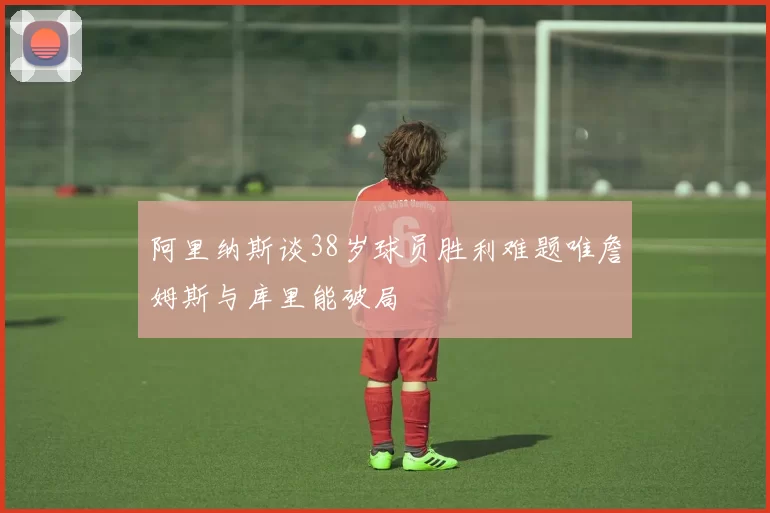阿里纳斯谈38岁球员胜利难题唯詹姆斯与库里能破局