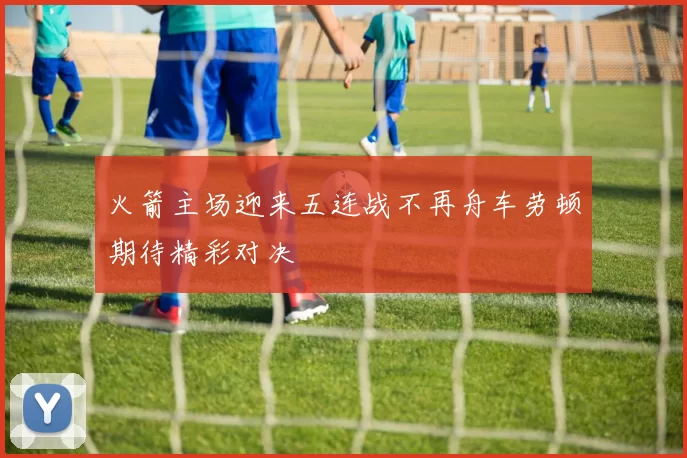 火箭主场迎来五连战不再舟车劳顿期待精彩对决