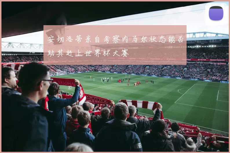 安切洛蒂亲自考察内马尔状态能否助其赶上世界杯大赛